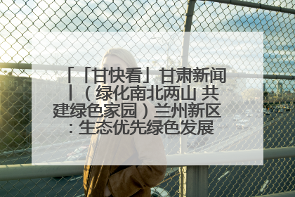「甘快看」甘肃新闻丨（绿化南北两山 共建绿色家园）兰州新区：生态优先绿色发展 打造生态环保示范区