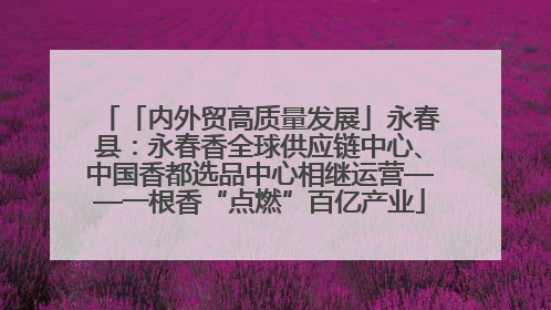 「内外贸高质量发展」永春县：永春香全球供应链中心、中国香都选品中心相继运营——一根香“点燃”百亿产业