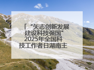 “矢志创新发展 建设科技强国”2025年全国科技工作者日湖南主场活动举行