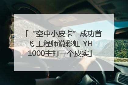 “空中小皮卡”成功首飞 工程师说彩虹-YH1000主打一个皮实