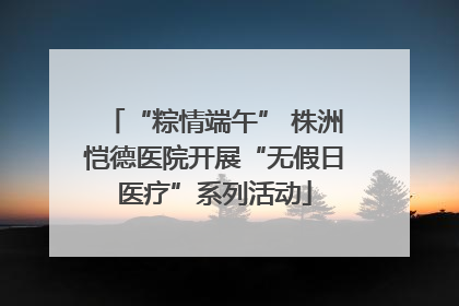 “粽情端午” 株洲恺德医院开展“无假日医疗”系列活动