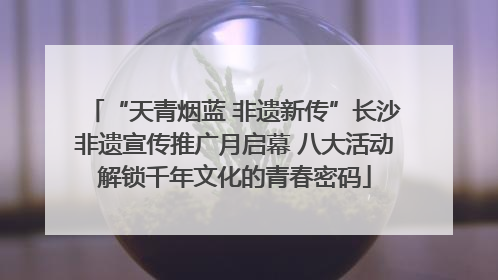 “天青烟蓝 非遗新传”长沙非遗宣传推广月启幕 八大活动解锁千年文化的青春密码