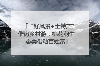 “好风景+土特产”催热乡村游，桃花涧生态美带动百姓富