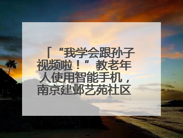 “我学会跟孙子视频啦！”教老年人使用智能手机，南京建邺艺苑社区智能手机课堂圆满落幕