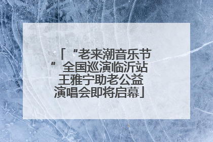 “老来潮音乐节”全国巡演临沂站 王雅宁助老公益演唱会即将启幕