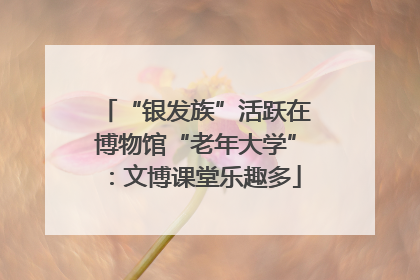 “银发族”活跃在博物馆“老年大学”：文博课堂乐趣多