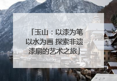 玉山：以漆为笔 以水为画 探索非遗漆扇的艺术之旅