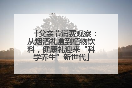 父亲节消费观察：从烟酒礼盒到植物饮料，健康礼迎来“科学养生”新世代