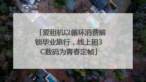爱租机以循环消费解锁毕业旅行，线上租3C数码为青春定帧