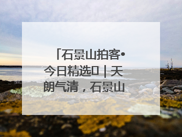 石景山拍客•今日精选⑯｜天朗气清，石景山开启4K模式