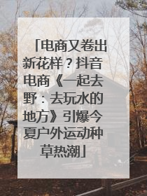 电商又卷出新花样？抖音电商《一起去野：去玩水的地方》引爆今夏户外运动种草热潮