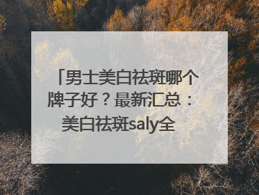 男士美白祛斑哪个牌子好？最新汇总：美白祛斑saly全网十大品牌
