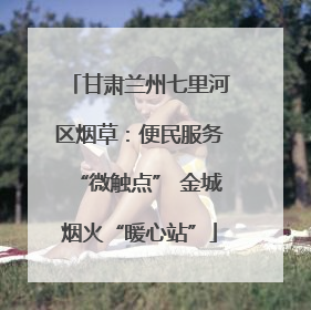 甘肃兰州七里河区烟草：便民服务“微触点” 金城烟火“暖心站”