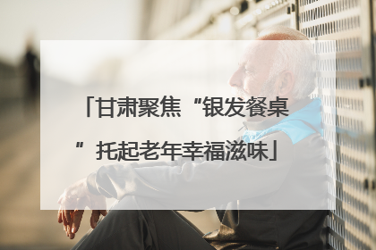 甘肃聚焦“银发餐桌”托起老年幸福滋味