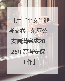 用“平安”迎考交卷！东阿公安圆满完成2025年高考安保工作