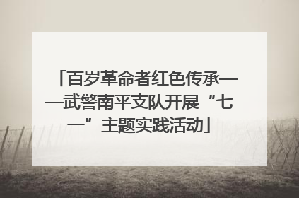 百岁革命者红色传承——武警南平支队开展“七一”主题实践活动