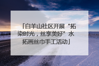 白羊山社区开展“拓染时光，丝享美好”水拓画丝巾手工活动