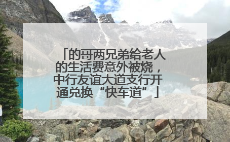 的哥两兄弟给老人的生活费意外被烧，中行友谊大道支行开通兑换“快车道”