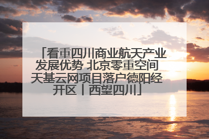 看重四川商业航天产业发展优势 北京零重空间天基云网项目落户德阳经开区丨西望四川