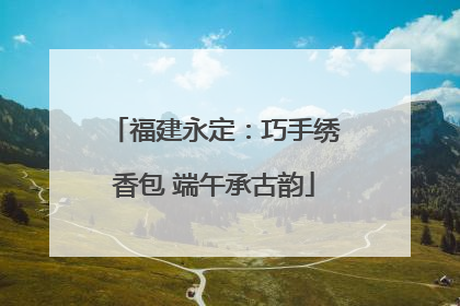 福建永定：巧手绣香包 端午承古韵
