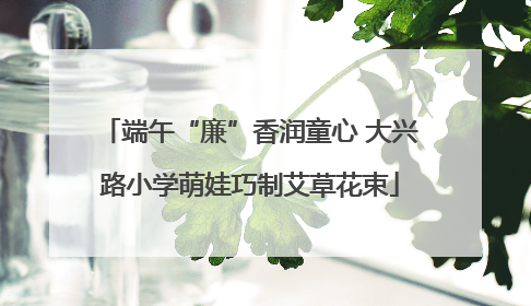 端午“廉”香润童心 大兴路小学萌娃巧制艾草花束
