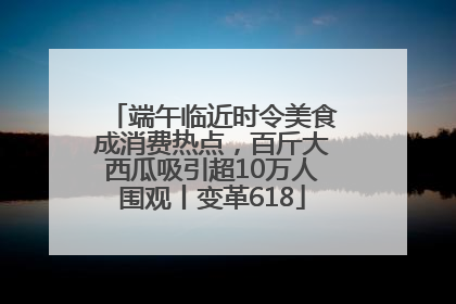 端午临近时令美食成消费热点，百斤大西瓜吸引超10万人围观丨变革618