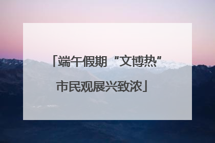 端午假期“文博热” 市民观展兴致浓