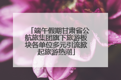 端午假期甘肃省公航旅集团旗下旅游板块各单位多元引流掀起旅游热潮