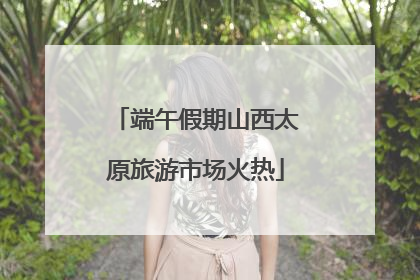 端午假期山西太原旅游市场火热