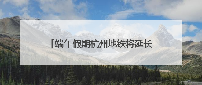 端午假期杭州地铁将延长运营服务 时刻表请收好