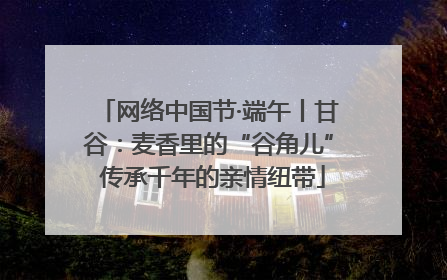 网络中国节·端午丨甘谷：麦香里的“谷角儿” 传承千年的亲情纽带