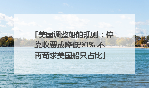 美国调整船舶规则：停靠收费或降低90% 不再苛求美国船只占比