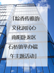 粽香传雅韵 文化润民心 南阳卧龙区石桥镇举办端午主题活动