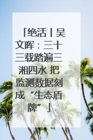 绝活丨吴文晖：三十三载踏遍三湘四水 把监测数据刻成“生态盾牌”