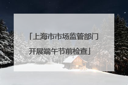 上海市市场监管部门开展端午节前检查