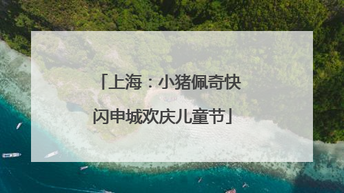 上海：小猪佩奇快闪申城欢庆儿童节