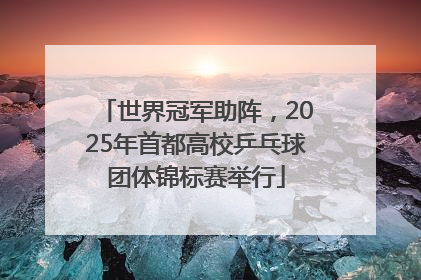 世界冠军助阵，2025年首都高校乒乓球团体锦标赛举行