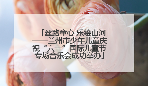 丝路童心 乐绘山河——兰州市少年儿童庆祝“六一”国际儿童节专场音乐会成功举办