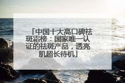 中国十大高口碑祛斑霜榜：国家唯一认证的祛斑产品，透亮肌超长待机