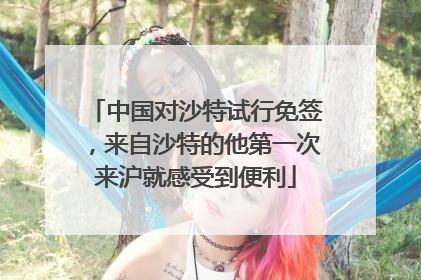 中国对沙特试行免签，来自沙特的他第一次来沪就感受到便利