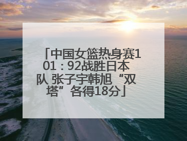 中国女篮热身赛101∶92战胜日本队 张子宇韩旭“双塔”各得18分