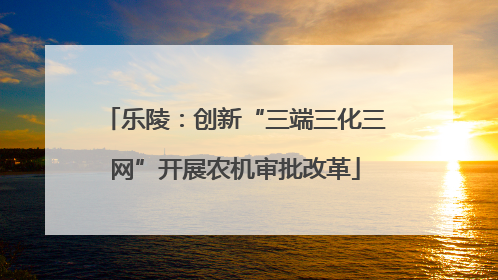 乐陵：创新“三端三化三网”开展农机审批改革