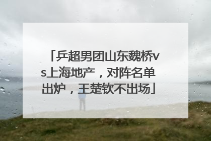 乒超男团山东魏桥vs上海地产，对阵名单出炉，王楚钦不出场