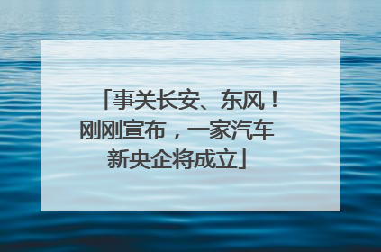 事关长安、东风！刚刚宣布，一家汽车新央企将成立