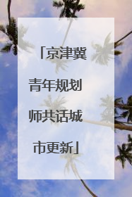 京津冀青年规划师共话城市更新