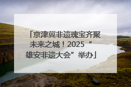 京津冀非遗瑰宝齐聚未来之城！2025“雄安非遗大会”举办