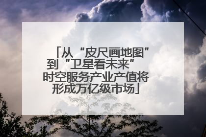 从“皮尺画地图”到“卫星看未来” 时空服务产业产值将形成万亿级市场