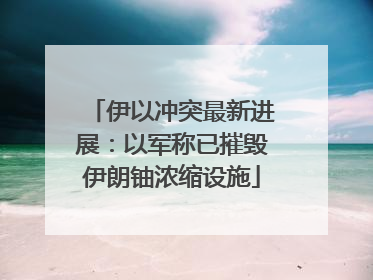 伊以冲突最新进展：以军称已摧毁伊朗铀浓缩设施