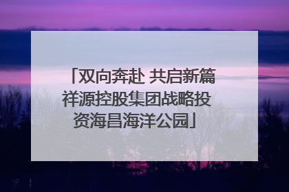 双向奔赴 共启新篇 祥源控股集团战略投资海昌海洋公园