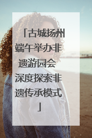古城扬州端午举办非遗游园会 深度探索非遗传承模式